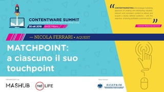 Main PartnerORGANIZZATO da
CONTENTMARKETINGisthestrategicmarketing
approach of creating and distributing valuable,
relevant and consistent content to attract and
acquire a clearly defined audience – with the
objective of driving profitable customer action.
- Content Marketing Institute
“ “
CONTENTWARE SUMMIT
LESOLUZIONIPERILCONTENTMARKETING
BASEMilano30ott2018
MATCHPOINT:
a ciascuno il suo
touchpoint
— NICOLA FERRARI • AQUEST
 