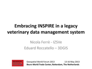 Embracing INSPIRE in a legacy
veterinary data management system
Nicola Ferrè - IZSVe
Eduard Roccatello – 3DGIS
Geospatial World Forum 2013 13-16 May 2013
Beurs-World Trade Center, Rotterdam, The Netherlands
 