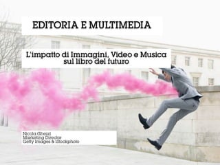 L’impatto di Immagini, Video e Musica
sul libro del futuro
EDITORIA E MULTIMEDIA
Nicola Ghezzi
Marketing Director
Getty Images & iStockphoto
 