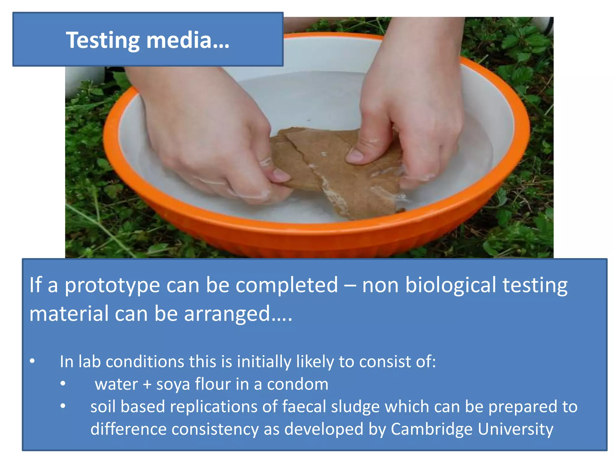 Testing media…

If a prototype can be completed – non biological testing
material can be arranged….
•

In lab conditions this is initially likely to consist of:
•
water + soya flour in a condom
• soil based replications of faecal sludge which can be prepared to
difference consistency as developed by Cambridge University

 