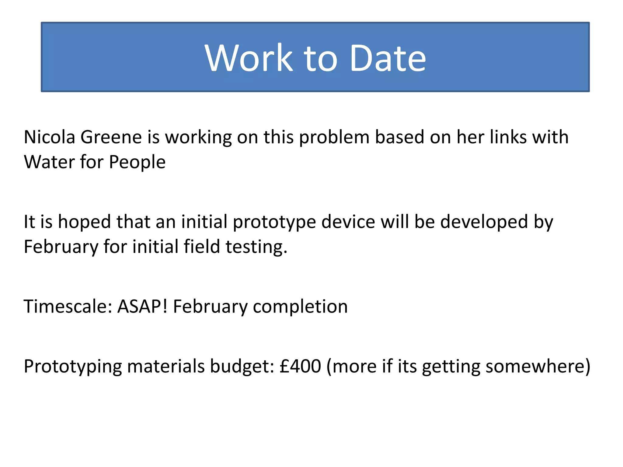 Work to Date
Nicola Greene is working on this problem based on her links with
Water for People
It is hoped that an initial prototype device will be developed by
February for initial field testing.
Timescale: ASAP! February completion
Prototyping materials budget: £400 (more if its getting somewhere)

 