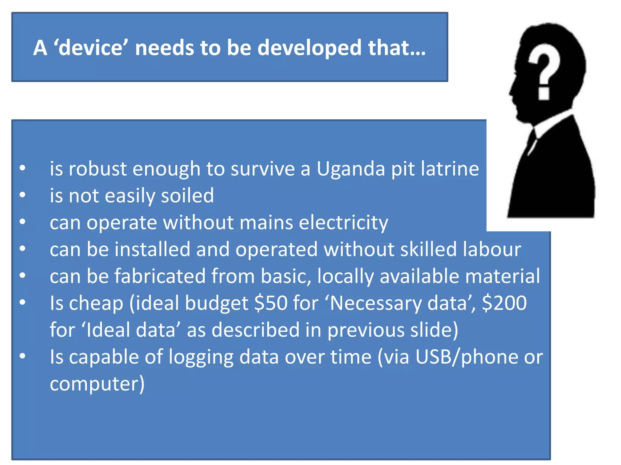 A ‘device’ needs to be developed that…

•
•
•
•
•
•
•

is robust enough to survive a Uganda pit latrine
is not easily soiled
can operate without mains electricity
can be installed and operated without skilled labour
can be fabricated from basic, locally available material
Is cheap (ideal budget $50 for ‘Necessary data’, $200
for ‘Ideal data’ as described in previous slide)
Is capable of logging data over time (via USB/phone or
computer)

 