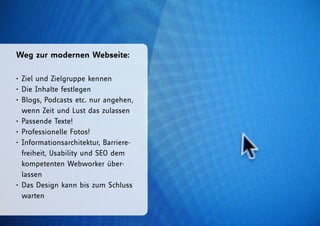 Weg zur modernen Webseite:

• Ziel und Zielgruppe kennen
• Die Inhalte festlegen
• Blogs, Podcasts etc. nur angehen,
  wenn Zeit und Lust das zulassen
• Passende Texte!
• Professionelle Fotos!
• Informationsarchitektur, Barriere-
  freiheit, Usability und SEO dem
  kompetenten Webworker über-
  lassen
• Das Design kann bis zum Schluss
  warten
 