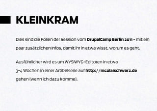 KLEINKRAM
Dies sind die Folien der Session vom DrupalCamp Berlin 2011 – mit ein
paar zusätzlichen Infos, damit ihr in etwa wisst, worum es geht.

Ausführlicher wird es um WYSIWYG-Editoren in etwa
3-4 Wochen in einer Artikelserie auf http://nicolaischwarz.de
gehen (wenn ich dazu komme).
 