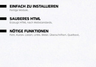 EINFACH ZU INSTALLIEREN
Fertige Module.


SAUBERES HTML
Erzeugt HTML nach Webstandards.


NÖTIGE FUNKTIONEN
Fett. Kursiv. Listen. Links. Bilder. Überschriften. Quelltext.
 