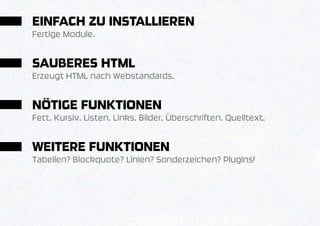 EINFACH ZU INSTALLIEREN
Fertige Module.


SAUBERES HTML
Erzeugt HTML nach Webstandards.


NÖTIGE FUNKTIONEN
Fett. Kursiv. Listen. Links. Bilder. Überschriften. Quelltext.


WEITERE FUNKTIONEN
Tabellen? Blockquote? Linien? Sonderzeichen? Plugins!
 