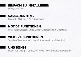 EINFACH ZU INSTALLIEREN
Fertige Module.


SAUBERES HTML
Erzeugt HTML nach Webstandards.


NÖTIGE FUNKTIONEN
Fett. Kursiv. Listen. Links. Bilder. Überschriften. Quelltext.


WEITERE FUNKTIONEN
Tabellen? Blockquote? Linien? Sonderzeichen? Plugins!


UND SONST
Hübsches Design? Deutsche Texte? Konfigurierbare Dialoge?
 