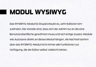 MODUL WYSIWYG
Das WYSIWYG-Modul für Drupal erlaubt es, zehn Editoren ein-
zubinden. Die Vorteile sind, dass sich der Admin nur an die eine
Benutzeroberfläche gewöhnen muss und sich einige Zusatz-Module
wie Autosave direkt an dieses Modul hängen. Als Nachteil stehen
über das WYSIWYG-Modul nicht immer alle Funktionen zur
Verfügung, die der Editor selbst vielleicht bietet.
 