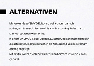 ALTERNATIVEN
Ich verwende WYSIWYG-Editoren, weil Kunden danach
verlangen. Semantisch erziele ich aber bessere Ergebnisse mit
Markup-Sprachen wie Textile.
In einem WYSIWYG-Editor werden Zwischenüberschriften mal falsch
als gefetteter Absatz oder Listen als Absätze mit Spiegelstrich am
Anfang angelegt.
Mit Textile werden viel eher die richtigen Formate <h3> und <ul><li>
genutzt.
 