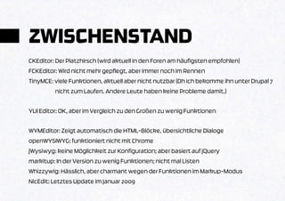 ZWISCHENSTAND
CKEditor: Der Platzhirsch (wird aktuell in den Foren am häufigsten empfohlen)
FCKEditor: Wird nicht mehr gepflegt, aber immer noch im Rennen
TinyMCE: viele Funktionen, aktuell aber nicht nutzbar (Dh ich bekomme ihn unter Drupal 7
          nicht zum Laufen. Andere Leute haben keine Probleme damit.)

YUI Editor: OK, aber im Vergleich zu den Großen zu wenig Funktionen

WYMEditor: Zeigt automatisch die HTML-Blöcke, übersichtliche Dialoge
openWYSIWYG: funktioniert nicht mit Chrome
jWysiwyg: keine Möglichkeit zur Konfiguration; aber basiert auf jQuery
markitup: In der Version zu wenig Funktionen; nicht mal Listen
Whizzywig: Hässlich, aber charmant wegen der Funktionen im Markup-Modus
NicEdit: Letztes Update im Januar 2009
 
