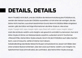 DETAILS, DETAILS
Wenn TinyMCE nicht läuft, und der CKEditor die Weiterentwicklung des FCKEditors ist,
werden die meisten Leute den CKEditor auswählen. Ich bin einer der wenigen, die das
bisher nicht machen, aus einem bestimmten Grund: Wenn im CKEditor Bilder eingebaut
werden, gibt der Editor wichtige Informationen als Inline-Style an. Also etwa
style=”margin-left: 10px; margin-right: 10px; float: left; width: 120px; height: 168px;”
statt die Attribute »width« und »height« wie gewohnt und üblich zu benutzen. Nun sind
Inline-Styles im Sinne von Webstandards verpöhnt, außerdem sind im Textformat
»Filtered HTML« keine Inline-Styles erlaubt. Da ich mit dem FCKEditor auch alles machen
kann, was ich brauche, wähle ich bisher noch diesen.
Sobald allerdings das Media-Modul für Drupal 7 einsatzbereit ist, lassen sich Bilder über
einen anderen Button einbinden, über den zwar auch keine »width« und »height« ins
Spiel kommen (was sinnvoll wäre), der zumindest aber keine Inline-Styles erzeugt.
 