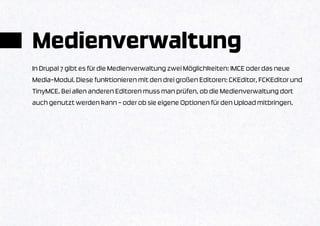 Medienverwaltung
In Drupal 7 gibt es für die Medienverwaltung zwei Möglichkeiten: IMCE oder das neue
Media-Modul. Diese funktionieren mit den drei großen Editoren: CKEditor, FCKEditor und
TinyMCE. Bei allen anderen Editoren muss man prüfen, ob die Medienverwaltung dort
auch genutzt werden kann – oder ob sie eigene Optionen für den Upload mitbringen.
 