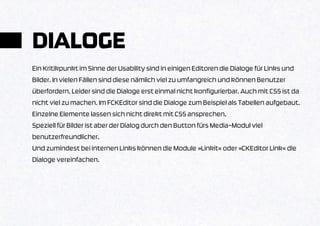 DIALOGE
Ein Kritikpunkt im Sinne der Usability sind in einigen Editoren die Dialoge für Links und
Bilder. In vielen Fällen sind diese nämlich viel zu umfangreich und können Benutzer
überfordern. Leider sind die Dialoge erst einmal nicht konfigurierbar. Auch mit CSS ist da
nicht viel zu machen. Im FCKEditor sind die Dialoge zum Beispiel als Tabellen aufgebaut.
Einzelne Elemente lassen sich nicht direkt mit CSS ansprechen.
Speziell für Bilder ist aber der Dialog durch den Button fürs Media-Modul viel
benutzerfreundlicher.
Und zumindest bei internen Links können die Module »Linkit« oder »CKEditor Link« die
Dialoge vereinfachen.
 