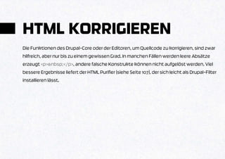 HTML KORRIGIEREN
Die Funktionen des Drupal-Core oder der Editoren, um Quellcode zu korrigieren, sind zwar
hilfreich, aber nur bis zu einem gewissen Grad. In manchen Fällen werden leere Absätze
erzeugt <p>&nbsp;</p>, andere falsche Konstrukte können nicht aufgelöst werden. Viel
bessere Ergebnisse liefert der HTML Purifier (siehe Seite 107), der sich leicht als Drupal-Filter
installieren lässt.
 