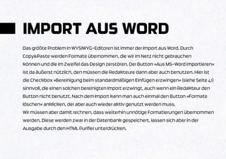 IMPORT AUS WORD
Das größte Problem in WYSIWYG-Editoren ist immer der Import aus Word. Durch
Copy&Paste werden Formate übernommen, die wir im Netz nicht gebrauchen
können und die im Zweifel das Design zerstören. Der Button »Aus MS-Word importieren«
ist da äußerst nützlich, den müssen die Redakteure dann aber auch benutzen. Hier ist
die Checkbox »Bereinigung beim standardmäßigen Einfügen erzwingen« (siehe Seite 41)
sinnvoll, die einen solchen bereinigten Import erzwingt, auch wenn ein Redakteur den
Button nicht benutzt. Nach dem Import kann man auch einmal den Button »Formate
löschen« anklicken, der aber auch wieder aktiv genutzt werden muss.
Wir müssen aber damit rechnen, dass weiterhin unnötige Formatierungen übernommen
werden. Diese werden zwar in der Datenbank gespeichert, lassen sich aber in der
Ausgabe durch den HTML Purifier unterdrücken.
 