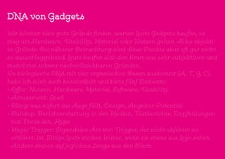 DNA von Gadgets
Wir können viele gute Gründe finden, warum Leute Gadgets kaufen, es
mag um Hardware, Usability, Material oder Nutzen gehen. Alles objekti-
ve Gründe. Bei näherer Betrachtung sind diese Punkte aber oft gar nicht
so ausschlaggebend. Leute kaufen sich den Kram aus sehr subjektiven und
manchmal schwer nachvollziehbaren Gründen.
Da biologische DNA mit vier organischen Basen auskommt (A, T, G, C),
habe ich mich auch beschränkt und biete fünf Elemente:
•	Offer: Nutzen, Hardware, Material, Software, Usability
•	Amusement: Spaß
•	Bling: was sofort ins Auge fällt, Design, Angeber-Potential
•	Buildup: Berichterstattung in den Medien, Testberichte, Empfehlungen
von Freunden, Hype
•	Magic Trigger: Irgendeine Art von Trigger, der nicht objektiv zu
erklären ist. Einige Leute zucken immer, wenn sie etwas aus Lego sehen.
Andere stehen auf jegliches Zeugs aus den 80ern.
 