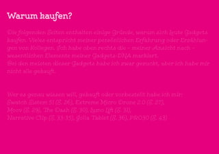 Warum kaufen?
Die folgenden Seiten enthalten einige Gründe, warum sich Leute Gadgets
kaufen. Vieles entspricht meiner persönlichen Erfahrung oder Erzählun-
gen von Kollegen. Ich habe oben rechts die – meiner Ansicht nach –
wesentlichen Elemente meiner Gadgets-DNA markiert.
Bei den meisten dieser Gadgets habe ich zwar gezuckt, aber ich habe mir
nicht alle gekauft.
Wer es genau wissen will, gekauft oder vorbestellt habe ich mir:
Swatch Sistem 51 (S. 26), Extreme Micro Drone 2.0 (S. 27),
Moov (S. 29), The Dash (S. 30), Lumo Lift (S. 31),
Narrative Clip (S. 33-35), Jolla Tablet (S. 36), PRO30 (S. 43)
 