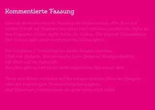 Kommentierte Fassung
Dies ist die kommentierte Fassung der Präsentation. Alle Seite mit
weißer Schrift auf Magenta (wie diese hier) enthalten zusätzliche Infos zu
den folgenden Seiten, dafür fehlen die Videos. Die Orginal-Präsentation
(mit Videos) gibt unter textformer.de/slides/gnhh.
Die Vorgaben / Vorschläge zu dieser Session lauteten:
DNA von Gadgets. Warum kaufen Leute Gadgets? Ruhig subjektiv.
Mit Blick auf die Zukunkft.
Insofern gibt es hier einen recht subjektiven Mix aus all dem.
Texte und Bilder verlinken auf die entsprechenden Sites der Gadgets
oder der zugehörigen Finanzierungskampagnen.
Auf Slideshare funktionieren die Links vermutlich nicht.
 