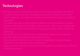 Technologien
Es folgen ein paar Techniken, die ich aktuell spannend finde. In Kürze:
•	Es gibt Bildschirme, die eine Spannung zwischen Mensch und Ober-
fläche aufbauen. Der Mensch nimmt das als Reibung wahr und fühlt so
Konturen.
•	3D-Welten werden in den nächsten Jahren die Wohnzimmer erobern.
•	Immer mehr Geräte bieten Sprachsteuerung – dazu muss die Sprache
leider (noch) auf externen Servern analysiert werden. Siehe Barbie &
Samsung.
•	Es wird noch etwas dauern, aber irgendwann können wir einfache
Geräte vielleicht auch per Hirnwellen steuern.
•	Bei „The Grid“ wird nur der Content hochgeladen. Um das Design
kümmert sich eine künstliche Intelligenz.
•	Einige Forscher glauben, dass sie in zehn Jahren ein Herz im 3D-Druck
herstellen können.
 