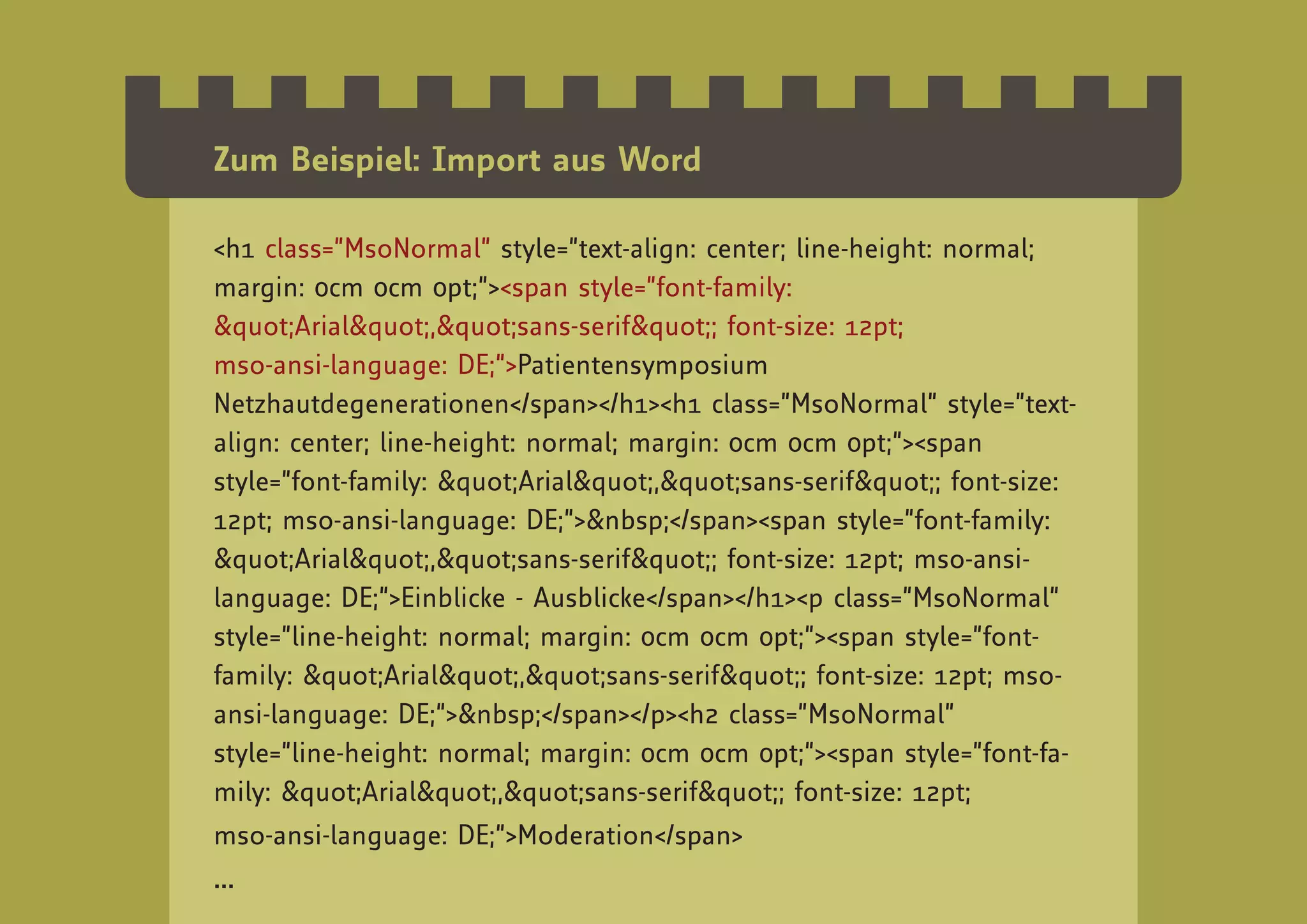 Zum Beispiel: Import aus Word

<h1 class=”MsoNormal” style=”text-align: center; line-height: normal;
margin: 0cm 0cm 0pt;”><span style=”font-family:
"Arial","sans-serif"; font-size: 12pt;
mso-ansi-language: DE;”>Patientensymposium
Netzhautdegenerationen</span></h1><h1 class=”MsoNormal” style=”text-
align: center; line-height: normal; margin: 0cm 0cm 0pt;”><span
style=”font-family: "Arial","sans-serif"; font-size:
12pt; mso-ansi-language: DE;”>&nbsp;</span><span style=”font-family:
"Arial","sans-serif"; font-size: 12pt; mso-ansi-
language: DE;”>Einblicke - Ausblicke</span></h1><p class=”MsoNormal”
style=”line-height: normal; margin: 0cm 0cm 0pt;”><span style=”font-
family: "Arial","sans-serif"; font-size: 12pt; mso-
ansi-language: DE;”>&nbsp;</span></p><h2 class=”MsoNormal”
style=”line-height: normal; margin: 0cm 0cm 0pt;”><span style=”font-fa-
mily: "Arial","sans-serif"; font-size: 12pt;
mso-ansi-language: DE;”>Moderation</span>
...
 