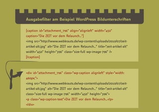 Ausgabefilter am Beispiel WordPress Bildunterschriften

[caption id=”attachment_796” align=”alignleft” width=”450”
caption=”Die ZEIT vor dem Relaunch…”]
<img src=”http://www.webkrauts.de/wp-content/uploads/2010/07/zeit-
artikel-alt.jpg” alt=”Die ZEIT vor dem Relaunch…” title=”zeit-artikel-alt”
width=”450” height=”396” class=”size-full wp-image-796” />
[/caption]



<div id=”attachment_796” class=”wp-caption alignleft” style=”width:
460px;”>
<img src=”http://www.webkrauts.de/wp-content/uploads/2010/07/zeit-
artikel-alt.jpg” alt=”Die ZEIT vor dem Relaunch…” title=”zeit-artikel-alt”
class=”size-full wp-image-796” width=”450” height=”396”>
<p class=”wp-caption-text”>Die ZEIT vor dem Relaunch…</p>
</div>
 