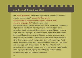 Zum Beispiel: Import aus Word

<h1 class=”MsoNormal” style=”text-align: center; line-height: normal;
margin: 0cm 0cm 0pt;”><span style=”font-family:
"Arial","sans-serif"; font-size: 12pt;
mso-ansi-language: DE;”>Patientensymposium
Netzhautdegenerationen</span></h1><h1 class=”MsoNormal” style=”text-
align: center; line-height: normal; margin: 0cm 0cm 0pt;”><span
style=”font-family: "Arial","sans-serif"; font-size:
12pt; mso-ansi-language: DE;”>&nbsp;</span><span style=”font-family:
"Arial","sans-serif"; font-size: 12pt; mso-ansi-
language: DE;”>Einblicke - Ausblicke</span></h1><p class=”MsoNormal”
style=”line-height: normal; margin: 0cm 0cm 0pt;”><span style=”font-
family: "Arial","sans-serif"; font-size: 12pt; mso-
ansi-language: DE;”>&nbsp;</span></p><h2 class=”MsoNormal”
style=”line-height: normal; margin: 0cm 0cm 0pt;”><span style=”font-fa-
mily: "Arial","sans-serif"; font-size: 12pt;
mso-ansi-language: DE;”>Moderation</span>
...
 