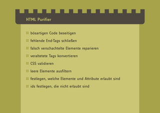 HTML Purifier


  bösartigen Code beseitigen

  fehlende End-Tags schließen

  falsch verschachtelte Elemente reparieren

  veraltetete Tags konvertieren

  CSS validieren

  leere Elemente ausfiltern

  festlegen, welche Elemente und Attribute erlaubt sind

  ids festlegen, die nicht erlaubt sind
 
