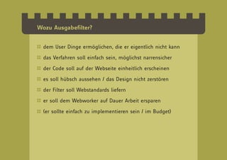 Wozu Ausgabefilter?


  dem User Dinge ermöglichen, die er eigentlich nicht kann

  das Verfahren soll einfach sein, möglichst narrensicher

  der Code soll auf der Webseite einheitlich erscheinen

  es soll hübsch aussehen / das Design nicht zerstören

  der Filter soll Webstandards liefern

  er soll dem Webworker auf Dauer Arbeit ersparen

  (er sollte einfach zu implementieren sein / im Budget)
 