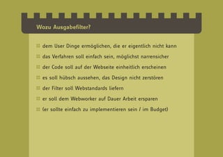 Wozu Ausgabefilter?


  dem User Dinge ermöglichen, die er eigentlich nicht kann

  das Verfahren soll einfach sein, möglichst narrensicher

  der Code soll auf der Webseite einheitlich erscheinen

  es soll hübsch aussehen, das Design nicht zerstören

  der Filter soll Webstandards liefern

  er soll dem Webworker auf Dauer Arbeit ersparen

  (er sollte einfach zu implementieren sein / im Budget)
 