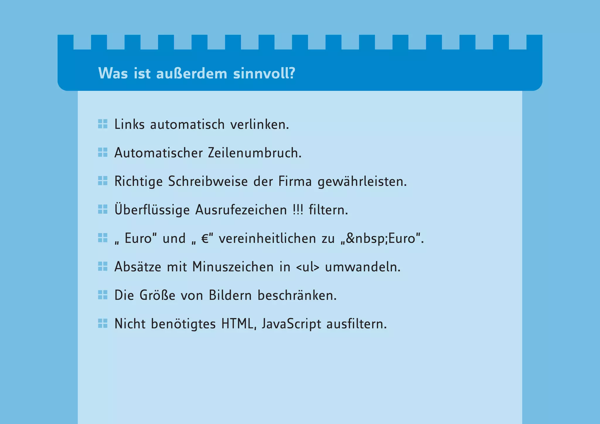 Was ist außerdem sinnvoll?


  Links automatisch verlinken.

  Automatischer Zeilenumbruch.

  Richtige Schreibweise der Firma gewährleisten.

  Überflüssige Ausrufezeichen !!! filtern.

  „ Euro“ und „ €“ vereinheitlichen zu „&nbsp;Euro“.

  Absätze mit Minuszeichen in <ul> umwandeln.

  Die Größe von Bildern beschränken.

  Nicht benötigtes HTML, JavaScript ausfiltern.
 