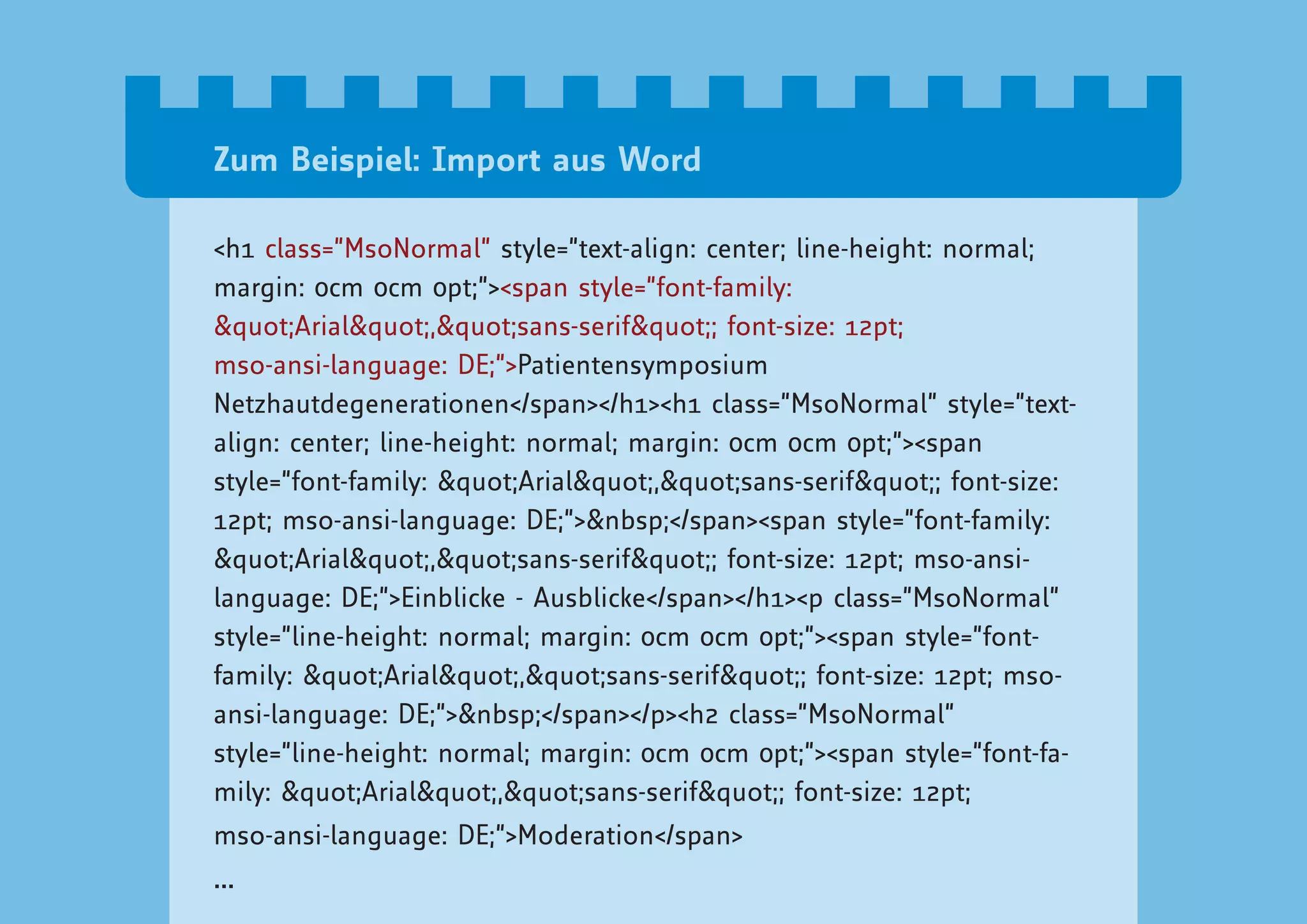 Zum Beispiel: Import aus Word

<h1 class=”MsoNormal” style=”text-align: center; line-height: normal;
margin: 0cm 0cm 0pt;”><span style=”font-family:
"Arial","sans-serif"; font-size: 12pt;
mso-ansi-language: DE;”>Patientensymposium
Netzhautdegenerationen</span></h1><h1 class=”MsoNormal” style=”text-
align: center; line-height: normal; margin: 0cm 0cm 0pt;”><span
style=”font-family: "Arial","sans-serif"; font-size:
12pt; mso-ansi-language: DE;”>&nbsp;</span><span style=”font-family:
"Arial","sans-serif"; font-size: 12pt; mso-ansi-
language: DE;”>Einblicke - Ausblicke</span></h1><p class=”MsoNormal”
style=”line-height: normal; margin: 0cm 0cm 0pt;”><span style=”font-
family: "Arial","sans-serif"; font-size: 12pt; mso-
ansi-language: DE;”>&nbsp;</span></p><h2 class=”MsoNormal”
style=”line-height: normal; margin: 0cm 0cm 0pt;”><span style=”font-fa-
mily: "Arial","sans-serif"; font-size: 12pt;
mso-ansi-language: DE;”>Moderation</span>
...
 