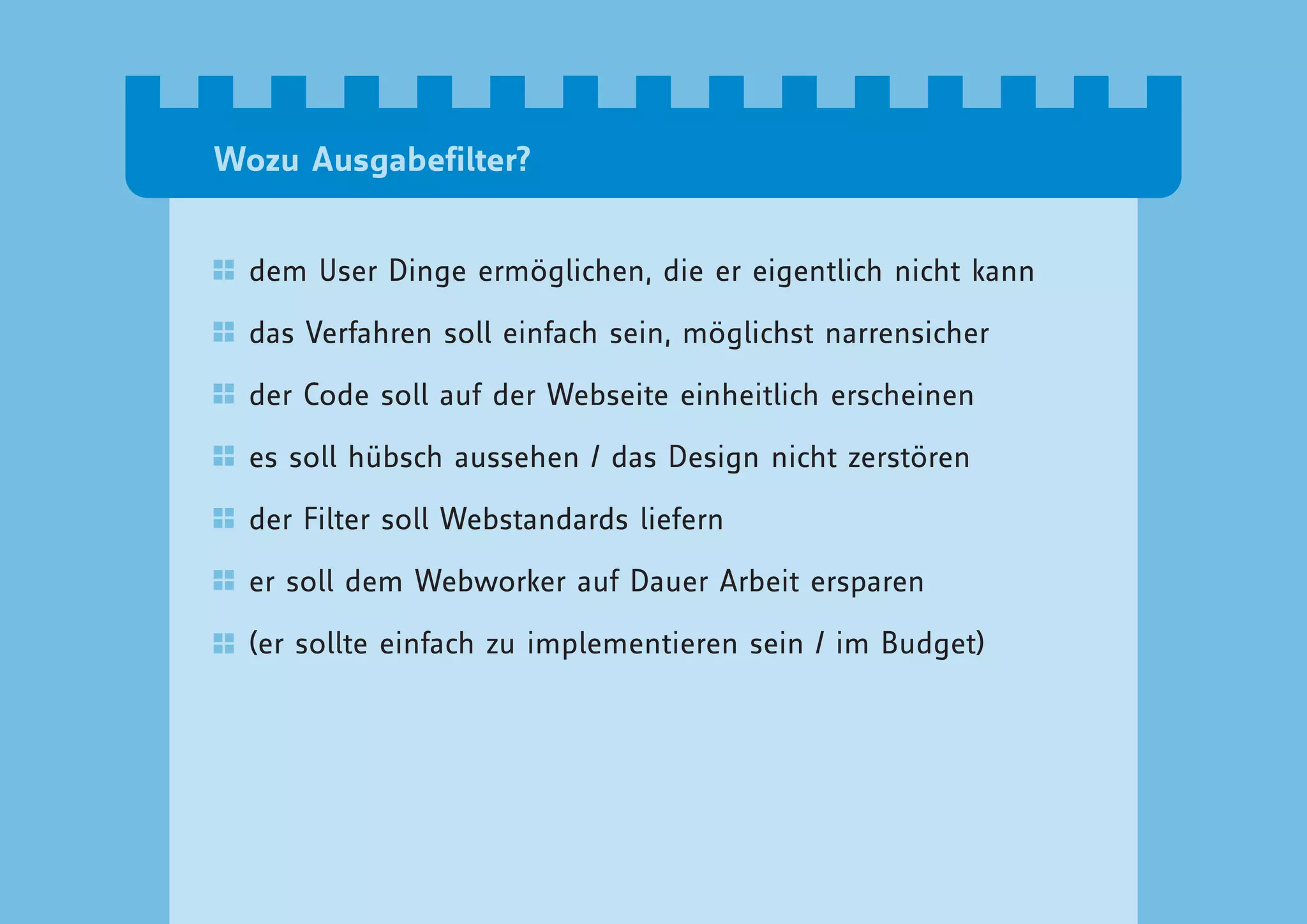 Wozu Ausgabefilter?


  dem User Dinge ermöglichen, die er eigentlich nicht kann

  das Verfahren soll einfach sein, möglichst narrensicher

  der Code soll auf der Webseite einheitlich erscheinen

  es soll hübsch aussehen / das Design nicht zerstören

  der Filter soll Webstandards liefern

  er soll dem Webworker auf Dauer Arbeit ersparen

  (er sollte einfach zu implementieren sein / im Budget)
 