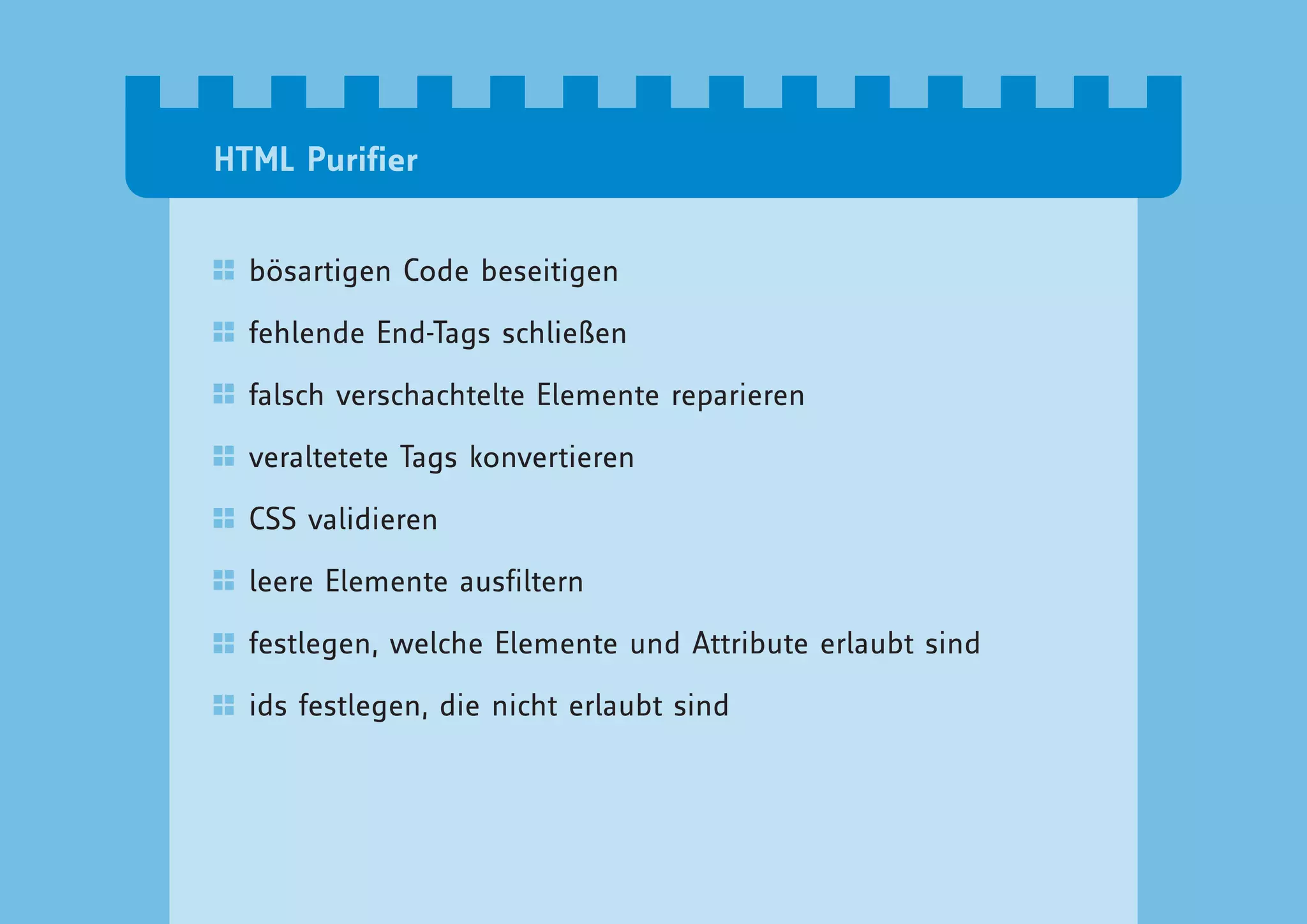 HTML Purifier


  bösartigen Code beseitigen

  fehlende End-Tags schließen

  falsch verschachtelte Elemente reparieren

  veraltetete Tags konvertieren

  CSS validieren

  leere Elemente ausfiltern

  festlegen, welche Elemente und Attribute erlaubt sind

  ids festlegen, die nicht erlaubt sind
 