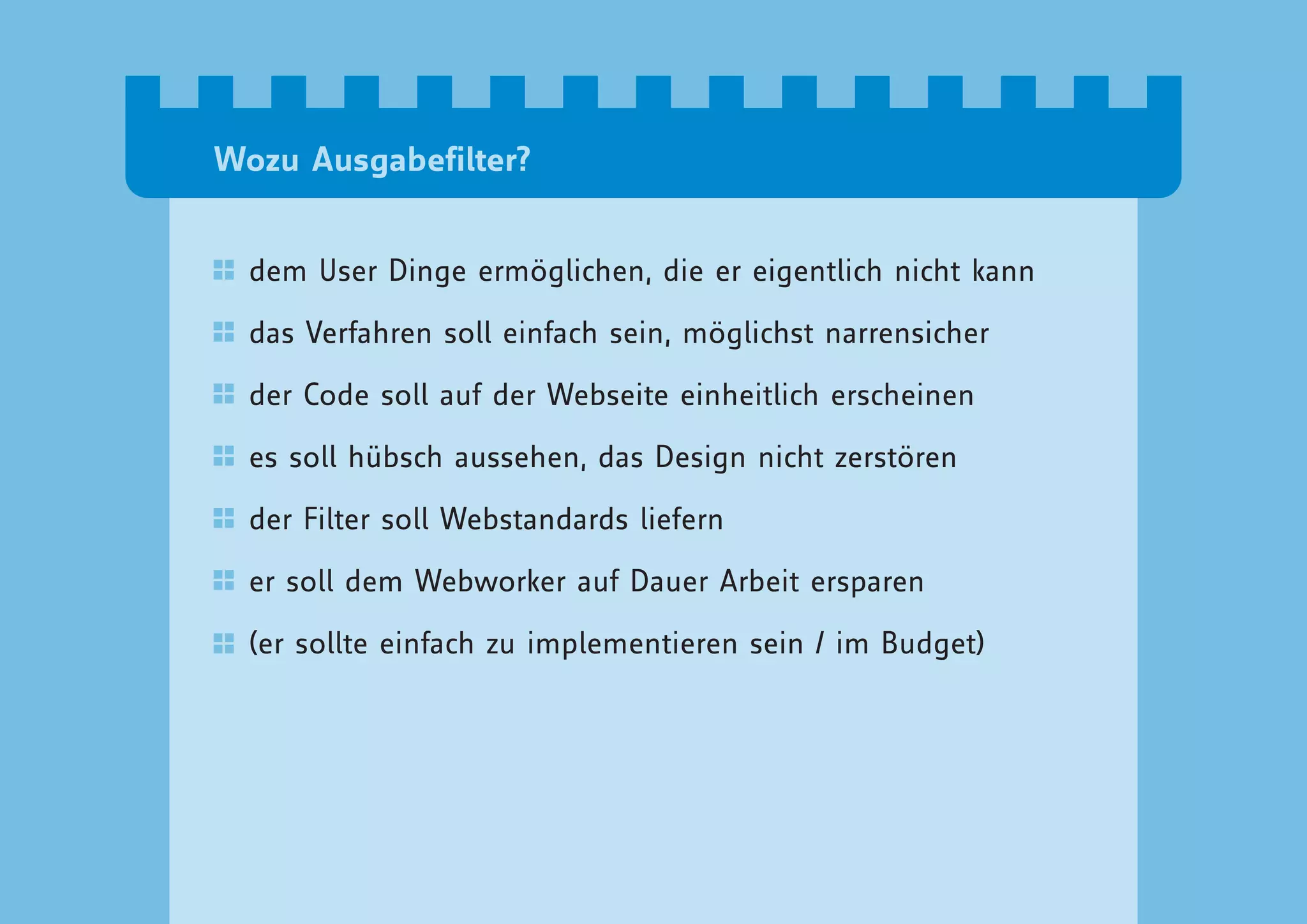 Wozu Ausgabefilter?


  dem User Dinge ermöglichen, die er eigentlich nicht kann

  das Verfahren soll einfach sein, möglichst narrensicher

  der Code soll auf der Webseite einheitlich erscheinen

  es soll hübsch aussehen, das Design nicht zerstören

  der Filter soll Webstandards liefern

  er soll dem Webworker auf Dauer Arbeit ersparen

  (er sollte einfach zu implementieren sein / im Budget)
 