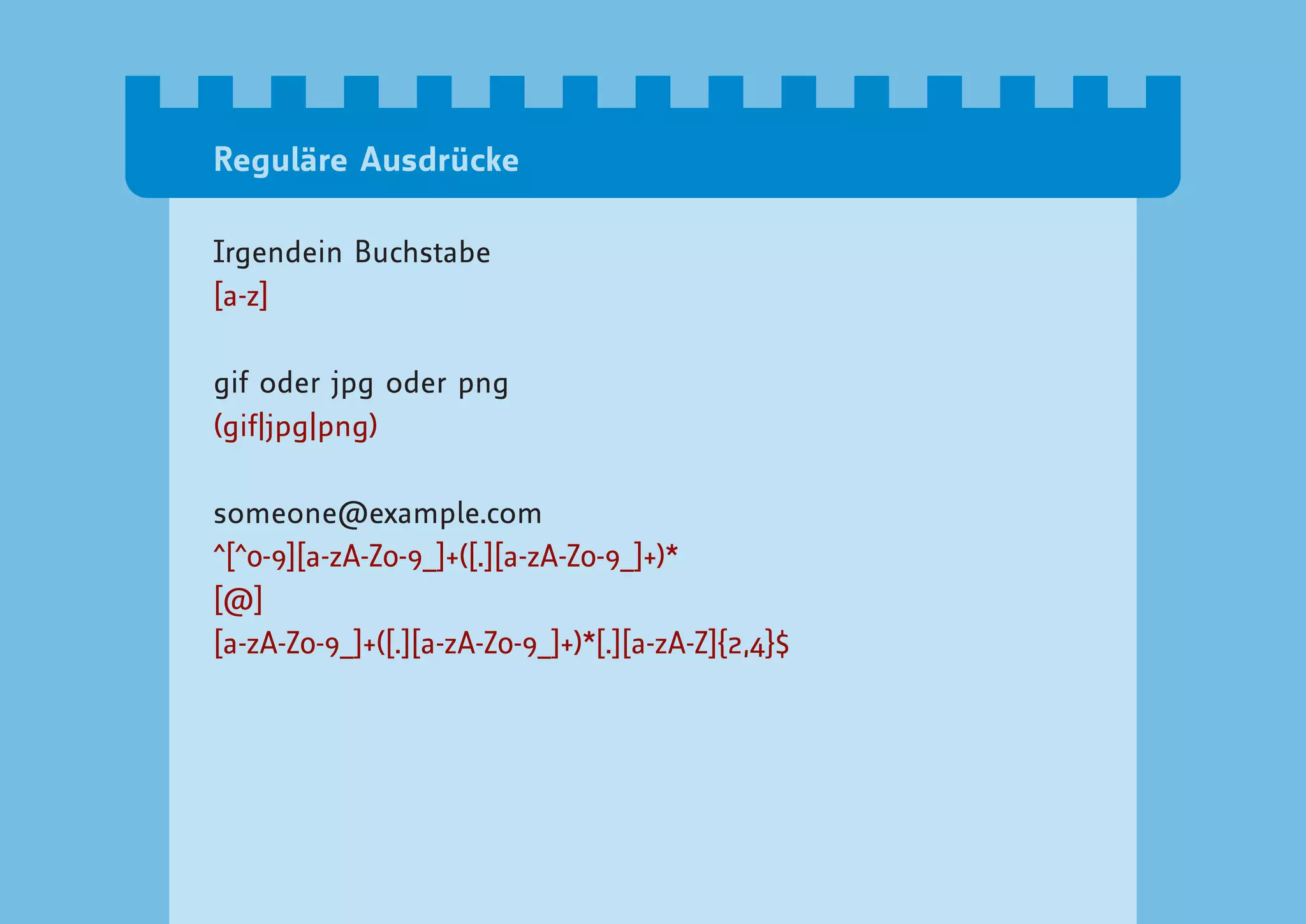 Reguläre Ausdrücke

Irgendein Buchstabe
[a-z]

gif oder jpg oder png
(gif|jpg|png)

someone@example.com
^[^0-9][a-zA-Z0-9_]+([.][a-zA-Z0-9_]+)*
[@]
[a-zA-Z0-9_]+([.][a-zA-Z0-9_]+)*[.][a-zA-Z]{2,4}$
 
