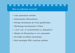 Was ist außerdem sinnvoll?


  Links automatisch verlinken.

  Automatischer Zeilenumbruch.

  Richtige Schreibweise der Firma gewährleisten.

  Überflüssige Ausrufezeichen !!! filtern.

  „ Euro“ und „ €“ vereinheitlichen zu „&nbsp;Euro“.

  Absätze mit Minuszeichen in <ul> umwandeln.

  Die Größe von Bildern beschränken.

  Nicht benötigtes HTML, JavaScript ausfiltern.
 
