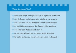 Wozu Ausgabefilter?


  dem User Dinge ermöglichen, die er eigentlich nicht kann

  das Verfahren soll einfach sein, möglichst narrensicher

  der Code soll auf der Webseite einheitlich erscheinen

  es soll hübsch aussehen, das Design nicht zerstören

  der Filter soll Webstandards liefern

  er soll dem Webworker auf Dauer Arbeit ersparen

  (er sollte einfach zu implementieren sein / im Budget)
 