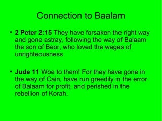 Connection to Baalam
●

●

2 Peter 2:15 They have forsaken the right way
and gone astray, following the way of Balaam
the son of Beor, who loved the wages of
unrighteousness
Jude 11 Woe to them! For they have gone in
the way of Cain, have run greedily in the error
of Balaam for profit, and perished in the
rebellion of Korah.

 