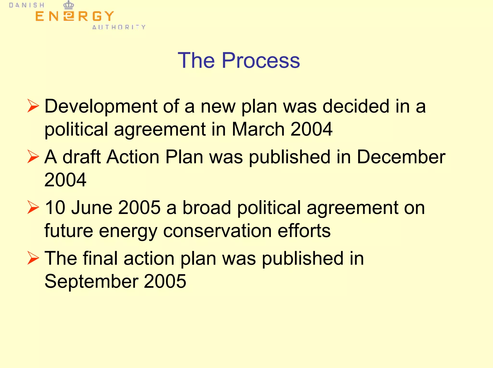 The Process
Development of a new plan was decided in a
political agreement in March 2004
A draft Action Plan was published in December
2004
10 June 2005 a broad political agreement on
future energy conservation efforts
The final action plan was published in
September 2005
 