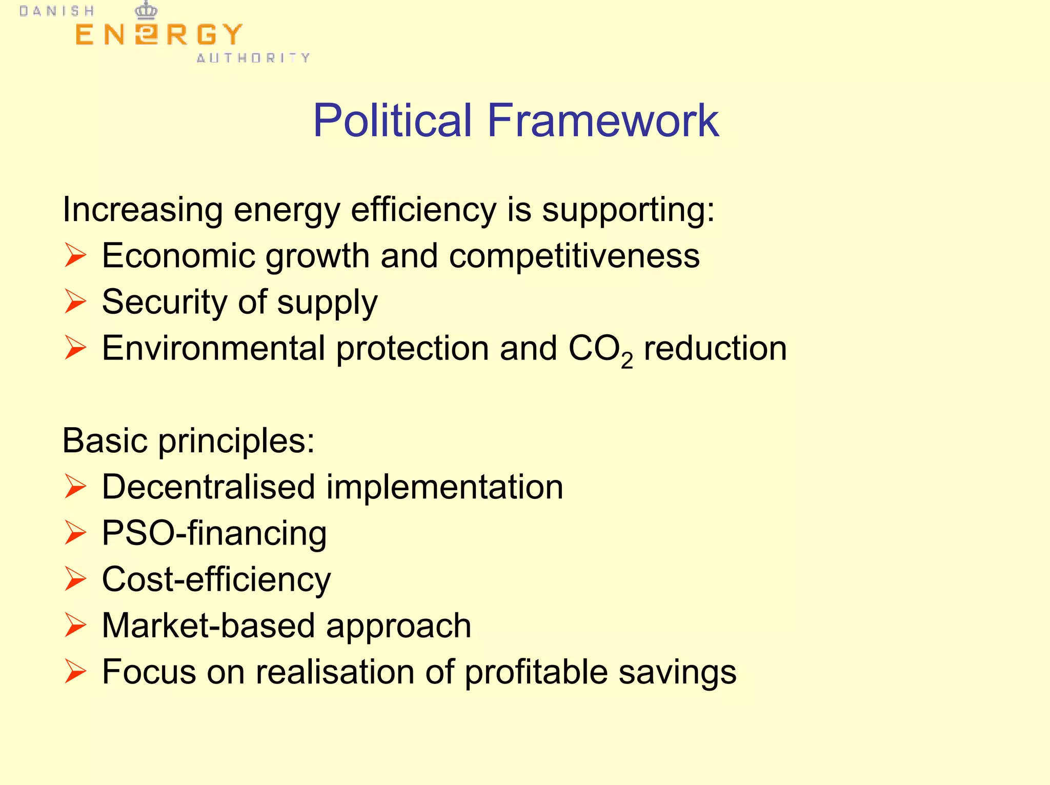 Political Framework
Increasing energy efficiency is supporting:
Economic growth and competitiveness
Security of supply
Environmental protection and CO2 reduction
Basic principles:
Decentralised implementation
PSO-financing
Cost-efficiency
Market-based approach
Focus on realisation of profitable savings
 