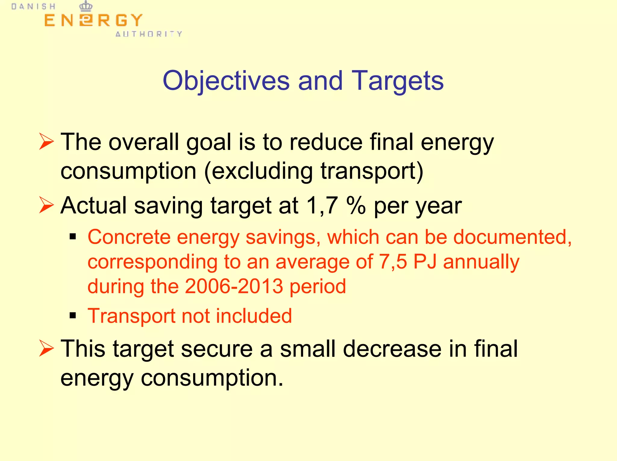 Objectives and Targets
The overall goal is to reduce final energy
consumption (excluding transport)
Actual saving target at 1,7 % per year
Concrete energy savings, which can be documented,
corresponding to an average of 7,5 PJ annually
during the 2006-2013 period
Transport not included
This target secure a small decrease in final
energy consumption.
 