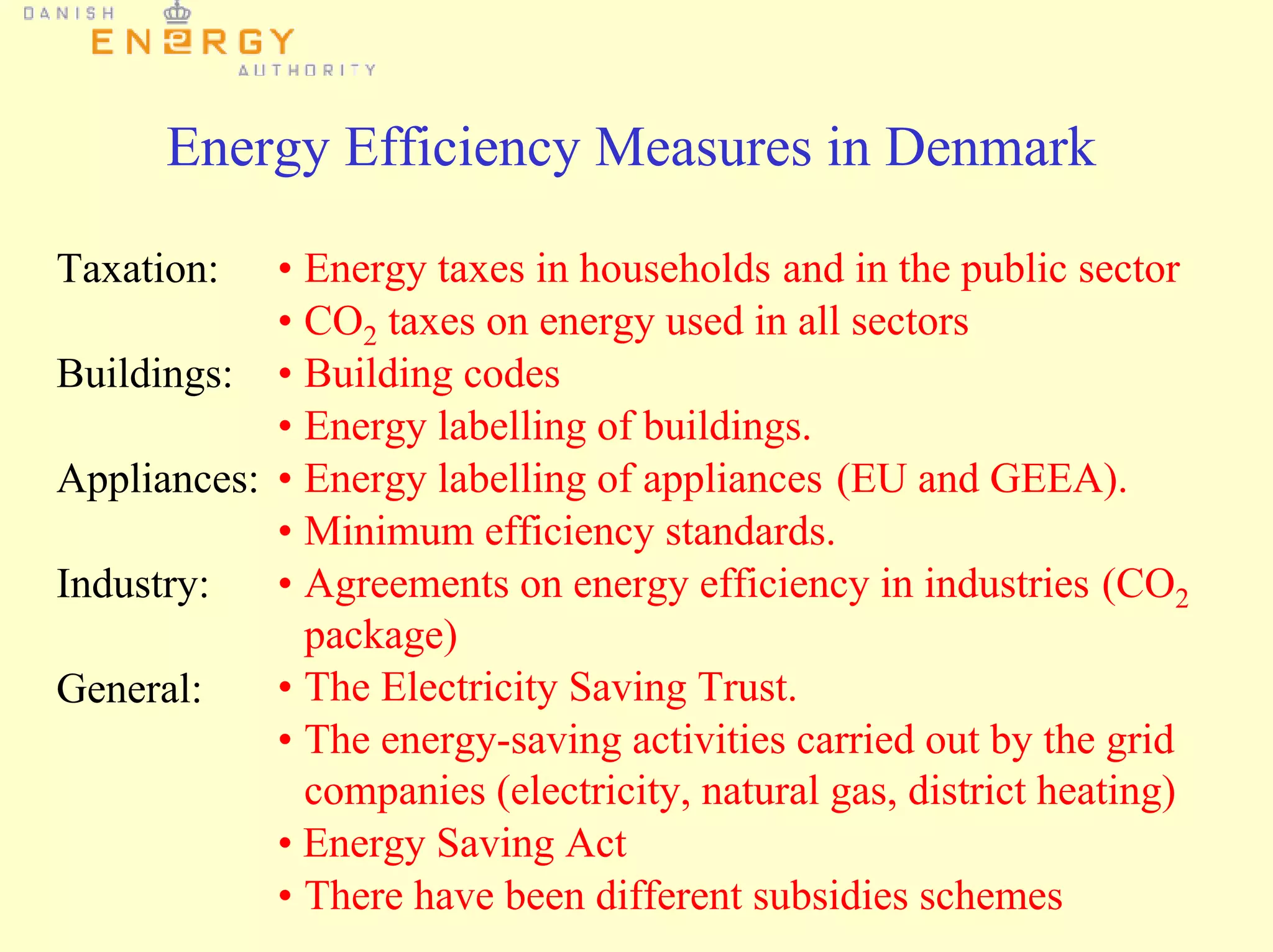 Energy Efficiency Measures in Denmark
• Energy taxes in households and in the public sector
• CO2 taxes on energy used in all sectors
• Building codes
• Energy labelling of buildings.
• Energy labelling of appliances (EU and GEEA).
• Minimum efficiency standards.
• Agreements on energy efficiency in industries (CO2
package)
• The Electricity Saving Trust.
• The energy-saving activities carried out by the grid
companies (electricity, natural gas, district heating)
• Energy Saving Act
• There have been different subsidies schemes
Taxation:
Buildings:
Appliances:
Industry:
General:
 