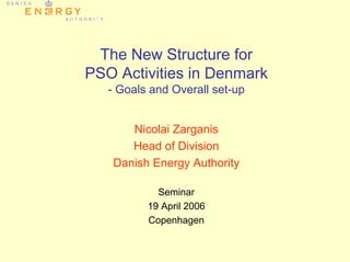 The New Structure for
PSO Activities in Denmark
- Goals and Overall set-up
Nicolai Zarganis
Head of Division
Danish Energy Authority
Seminar
19 April 2006
Copenhagen
 