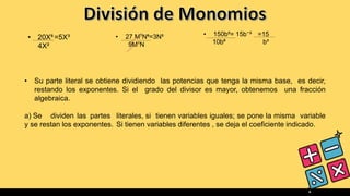 • 20X⁵=5X³
4X²
• 27 M⁷N⁶=3N⁵
9M⁷N
• 150b⁵= 15b⁻³ =15
10b⁸ b³
• Su parte literal se obtiene dividiendo las potencias que tenga la misma base, es decir,
restando los exponentes. Si el grado del divisor es mayor, obtenemos una fracción
algebraica.
a) Se dividen las partes literales, si tienen variables iguales; se pone la misma variable
y se restan los exponentes. Si tienen variables diferentes , se deja el coeficiente indicado.
 