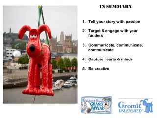IN SUMMARY
1. Tell your story with passion
2. Target & engage with your
funders
3. Communicate, communicate,
communicate
4. Capture hearts & minds
5. Be creative
 