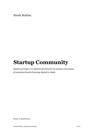 Nicola Mattina
!
!
!
!
!
!
!
!
!
!
!
!
Startup Community
Quattro principi e tre obiettivi per favorire la nascita e la crescita
di ecosistemi locali di startup digitali in Italia
!
!
!
!
!
!
!
!
!
!
!
!
!
Bozza, 27 agosto 2014 
! di !1 21Nicola Mattina / Startup Community
 