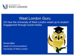 (Or how the University of West London wised up to student engagement through social media) Nicola Miller Head of Communications University of West London West London Guru 