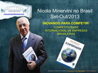 Nicola Minervini no Brasil
Set-Out/2013
INOVANDO PARA COMPETIR!
COMPETITIVIDADE
INTERNACIONAL DE EMPRESAS
BRASILEIRAS
DESIGNED	
  BY	
  EXPEDITO	
  SILVA,	
  INSPIRED	
  BY	
  WWW.DUARTE.COM	
  ,	
  Steve Knight,	
  Normann Kastenbaum !
cultural.broker@outlook.com	
  
 