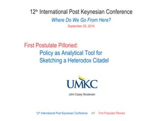 12th International Post Keynesian Conference 
Where Do We Go From Here? 
September 25, 2014 
First Postulate Pilloried: 
Policy as Analytical Tool for 
Sketching a Heterodox Citadel 
John Casey Nicolarsen 
12th International Post Keynesian Conference ///// First Postulate Pilloried 
 