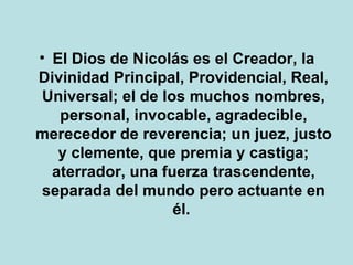 El Dios de Nicolás es el Creador, la Divinidad Principal, Providencial, Real, Universal; el de los muchos nombres, personal, invocable, agradecible, merecedor de reverencia; un juez, justo y clemente, que premia y castiga; aterrador, una fuerza trascendente, separada del mundo pero actuante en él.   